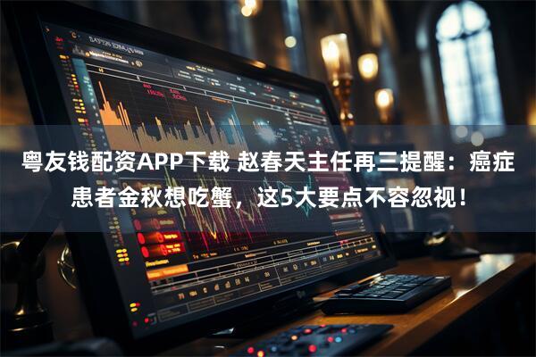 粤友钱配资APP下载 赵春天主任再三提醒：癌症患者金秋想吃蟹，这5大要点不容忽视！