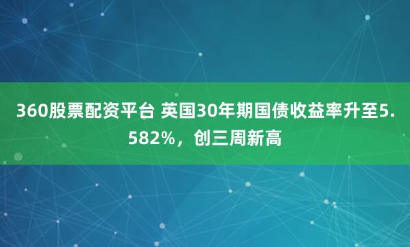 360股票配资平台 英国30年期国债收益率升至5.582%，创三周新高
