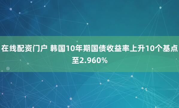 在线配资门户 韩国10年期国债收益率上升10个基点至2.960%