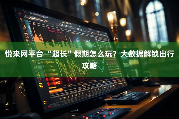 悦来网平台 “超长”假期怎么玩？大数据解锁出行攻略