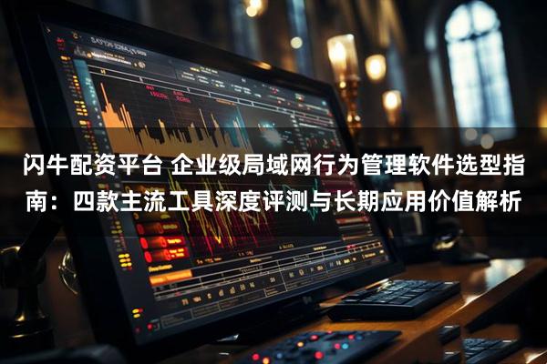 闪牛配资平台 企业级局域网行为管理软件选型指南：四款主流工具深度评测与长期应用价值解析