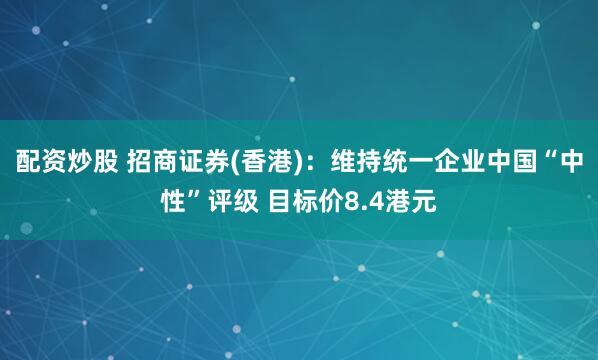 配资炒股 招商证券(香港)：维持统一企业中国“中性”评级 目标价8.4港元