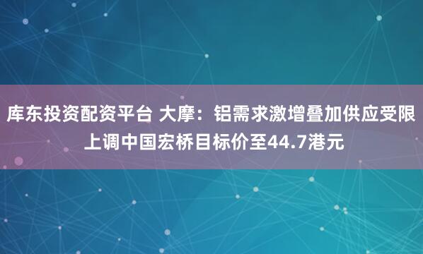 库东投资配资平台 大摩：铝需求激增叠加供应受限 上调中国宏桥目标价至44.7港元