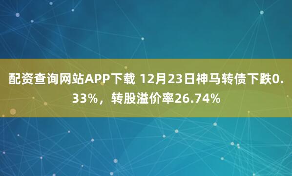 配资查询网站APP下载 12月23日神马转债下跌0.33%，转股溢价率26.74%