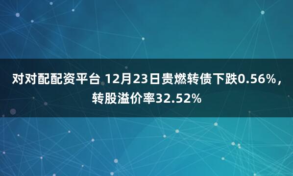 对对配配资平台 12月23日贵燃转债下跌0.56%，转股溢价率32.52%