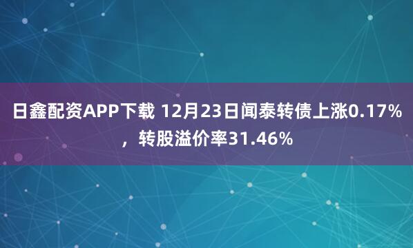 日鑫配资APP下载 12月23日闻泰转债上涨0.17%，转股溢价率31.46%