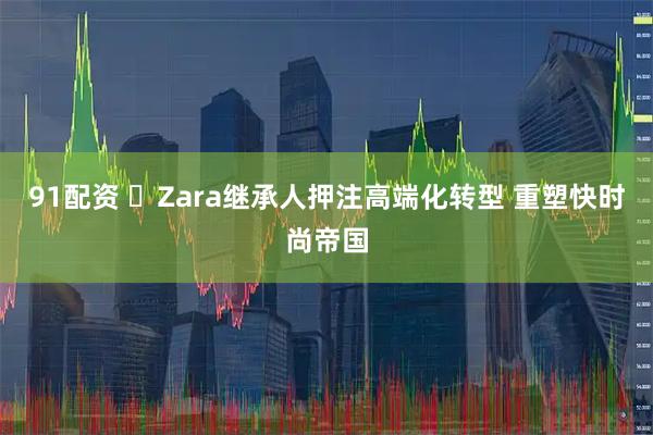 91配资 ​Zara继承人押注高端化转型 重塑快时尚帝国