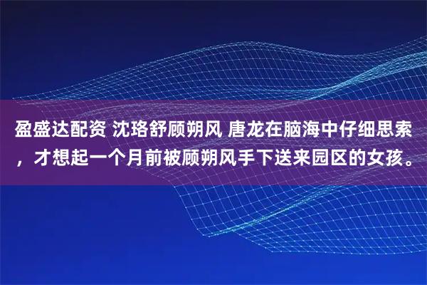 盈盛达配资 沈珞舒顾朔风 唐龙在脑海中仔细思索，才想起一个月前被顾朔风手下送来园区的女孩。