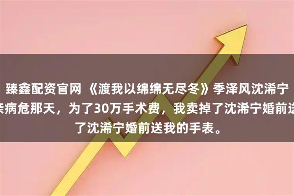 臻鑫配资官网 《渡我以绵绵无尽冬》季泽风沈浠宁洛宇柯 母亲病危那天，为了30万手术费，我卖掉了沈浠宁婚前送我的手表。