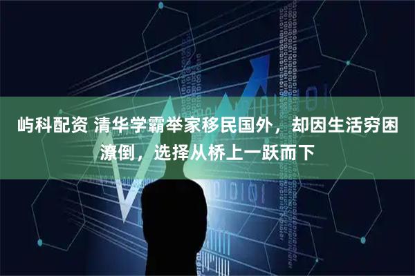 屿科配资 清华学霸举家移民国外，却因生活穷困潦倒，选择从桥上一跃而下