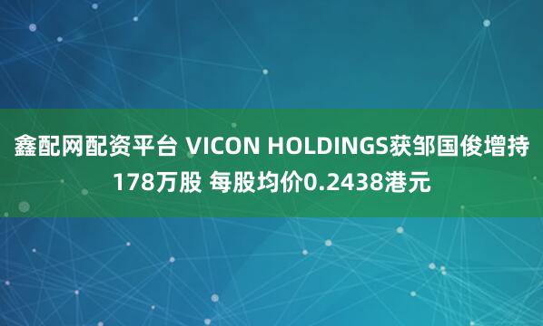 鑫配网配资平台 VICON HOLDINGS获邹国俊增持178万股 每股均价0.2438港元