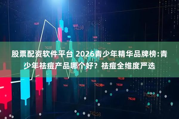 股票配资软件平台 2026青少年精华品牌榜:青少年祛痘产品哪个好?祛痘全维度严选