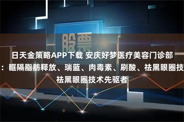 日天金策略APP下载 安庆好梦医疗美容门诊部有限公司:眶隔脂肪释放、瑞蓝、肉毒素、刷酸、祛黑眼圈技术先驱者