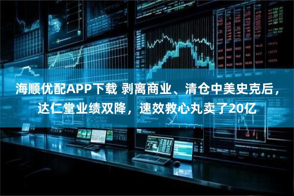 海顺优配APP下载 剥离商业、清仓中美史克后，达仁堂业绩双降，速效救心丸卖了20亿