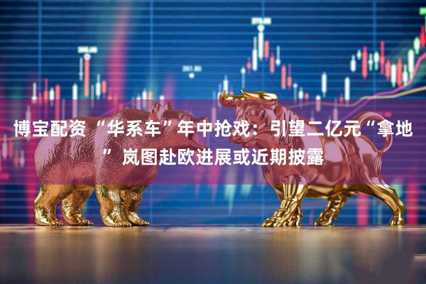 博宝配资 “华系车”年中抢戏：引望二亿元“拿地” 岚图赴欧进展或近期披露